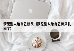 梦见别人给自己梳头（梦见别人给自己梳头扎辫子）