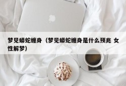 梦见蟒蛇缠身（梦见蟒蛇缠身是什么预兆 女性解梦）