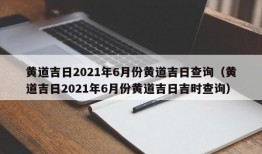 黄道吉日2021年6月份黄道吉日查询（黄道吉日2021年6月份黄道吉日吉时查询）