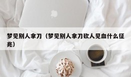 梦见别人拿刀（梦见别人拿刀砍人见血什么征兆）