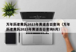 万年历老黄历2023年黄道吉日查询（万年历老黄历2023年黄道吉日查询6月）