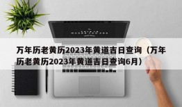 万年历老黄历2023年黄道吉日查询（万年历老黄历2023年黄道吉日查询6月）