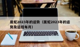 属蛇2023年的运势（属蛇2023年的运势及运程每月）