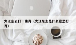 大江东去打一生肖（大江东去是什么意思打一肖）