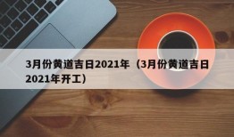 3月份黄道吉日2021年（3月份黄道吉日2021年开工）