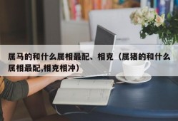 属马的和什么属相最配、相克（属猪的和什么属相最配,相克相冲）