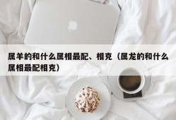 属羊的和什么属相最配、相克（属龙的和什么属相最配相克）