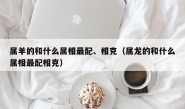 属羊的和什么属相最配、相克（属龙的和什么属相最配相克）