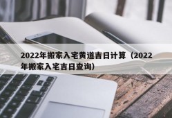 2022年搬家入宅黄道吉日计算（2022年搬家入宅吉日查询）