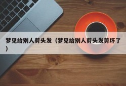 梦见给别人剪头发（梦见给别人剪头发剪坏了）