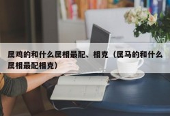 属鸡的和什么属相最配、相克（属马的和什么属相最配相克）