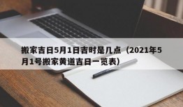 搬家吉日5月1日吉时是几点（2021年5月1号搬家黄道吉日一览表）