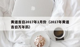 黄道吉日2017年1月份（2017年黄道吉日万年历）