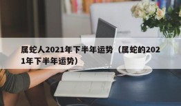 属蛇人2021年下半年运势（属蛇的2021年下半年运势）