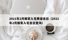 2021年2月搬家入宅黄道吉日（2021年2月搬家入宅吉日查询）