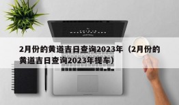 2月份的黄道吉日查询2023年（2月份的黄道吉日查询2023年提车）