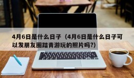 4月6日是什么日子（4月6日是什么日子可以发朋友圈踏青游玩的照片吗?）