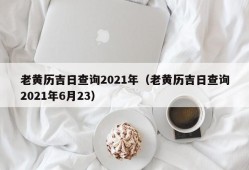 老黄历吉日查询2021年（老黄历吉日查询2021年6月23）