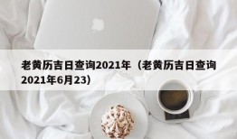 老黄历吉日查询2021年（老黄历吉日查询2021年6月23）