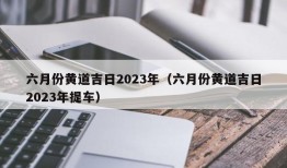 六月份黄道吉日2023年（六月份黄道吉日2023年提车）