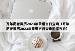 万年历老黄历2023年黄道吉日查询（万年历老黄历2023年黄道吉日查询搬家吉日）