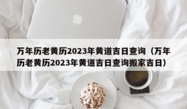 万年历老黄历2023年黄道吉日查询（万年历老黄历2023年黄道吉日查询搬家吉日）