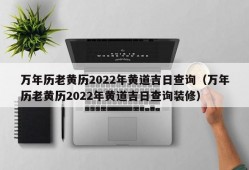 万年历老黄历2022年黄道吉日查询（万年历老黄历2022年黄道吉日查询装修）