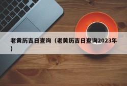 老黄历吉日查询（老黄历吉日查询2023年）