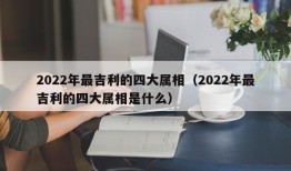 2022年最吉利的四大属相（2022年最吉利的四大属相是什么）